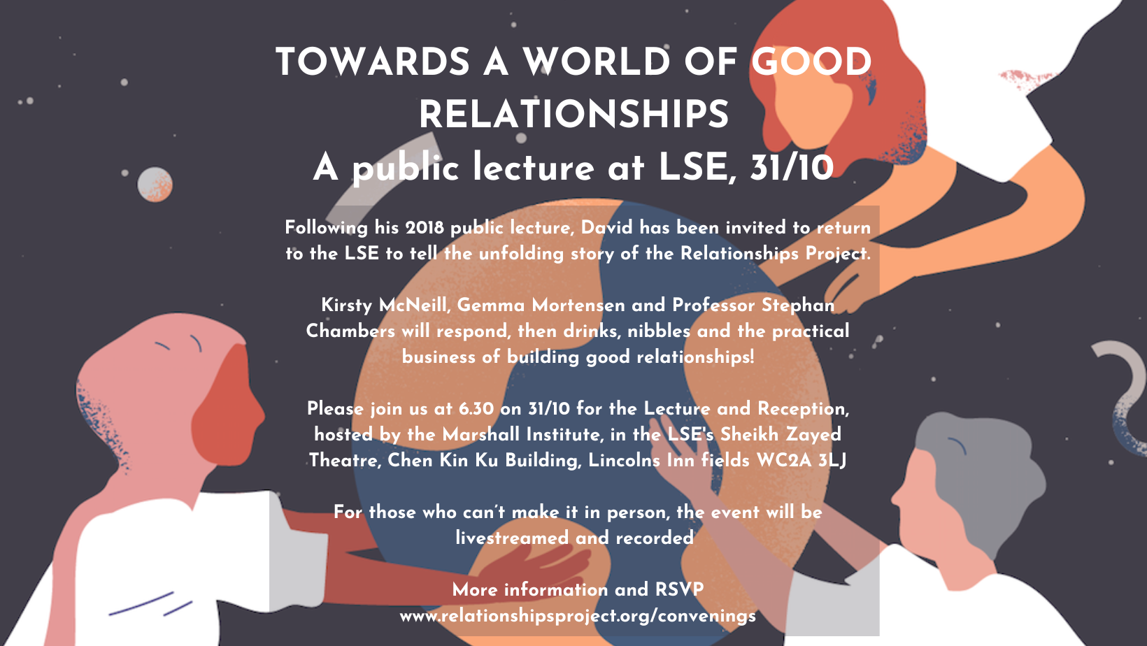 Towards a world of good relationships:A public lecture at LSE, 31/10. Following his 2018 public lecture, David has been invited to return to the LSE to tell the unfolding story of the Relationships Project.  Kirsty McNeill, Gemma Mortensen and Professor Stephan Chambers will respond, then drinks, nibbles and the practical business of building good relationships!  Please join us at 6.30 on 31/10 for the Lecture and Reception, hosted by the Marshall Institute, in the LSE's Sheikh Zayed Theatre, Chen Kin Ku Building, Lincolns Inn fields WC2A 3LJ  For those who can’t make it in person, the event will be livestreamed and recorded   More information and RSVP www.relationshipsproject.org/convenings 